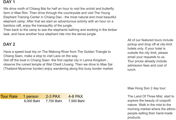 DAY 1 DAY 2 Tour Rate	1 person	2-3 PAX	4-8 PAX   	           8,000 Baht	7,700 Baht	7,500 Baht All of our featured tours include pickup and drop off at city-limit hotels only. If your hotel is outside the city limit, please email your requests to us. Tour prices already include admission fees and cost of lunch.      Mae Hong Son 2 day tour:  The Land Of Three Mist. start to explore the beauty of unspoilt nature. Walk in the mist to the morning market where the ethnic people selling their hand-made products. Have a speed boat trip on The Mekong River from The Golden Triangle to Chiang Saen, make a stop to visit Laos on the way.  Get off the boat in Chiang Saen -the first capital city in Lanna Kingdom , observe the ruined temple at Wat Chedi Lhuang. Then we drive to Mae Sai (Thailand-Myanmar border) enjoy wandering along this busy border market. We drive north of Chiang Mai for half an hour to visit the orchid and butterfly farm in Mae Rim. Then drive through the countryside and visit The Young Elephant Training Center in Chiang Dao - the most natural and most beautiful elephant camp. After that we start an adventurous activity with an hour on a bamboo raft, enjoy the transquility of the jungle.  Then back to the camp to see the elephants bathing and working in the timber task, and have another hour elephant ride into the dense jungle.